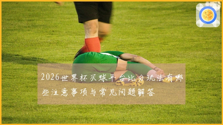 2026世界杯买球平台比分玩法有哪些注意事项与常见问题解答