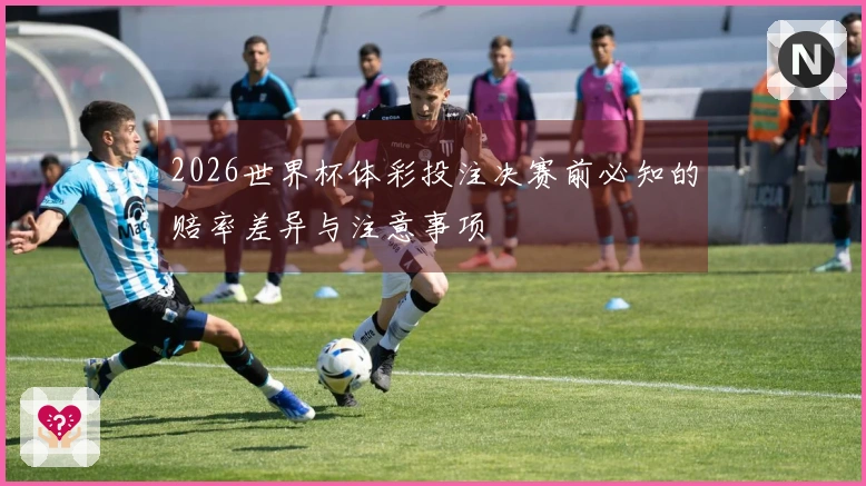 2026世界杯体彩投注决赛前必知的赔率差异与注意事项