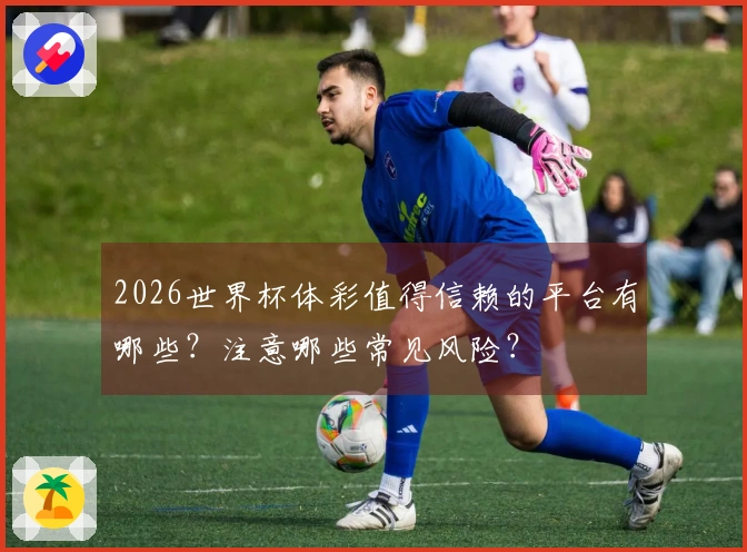 2026世界杯体彩值得信赖的平台有哪些？注意哪些常见风险？